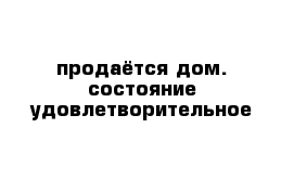 продаётся дом. состояние удовлетворительное